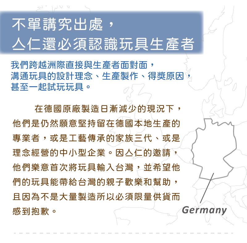 在德國原廠製造日漸減少的現況下，他們是仍然願意堅持留在德國本地生產的專業者，或是工藝傳承的家族三代、或是理念經營的中小型企業。因亼仁的邀請，他們樂意首次將玩具輸入台灣，並希望他們的玩具能帶給台灣的親子歡樂和幫助，且因為不是大量製造所以必須限量供貨而感到抱歉。