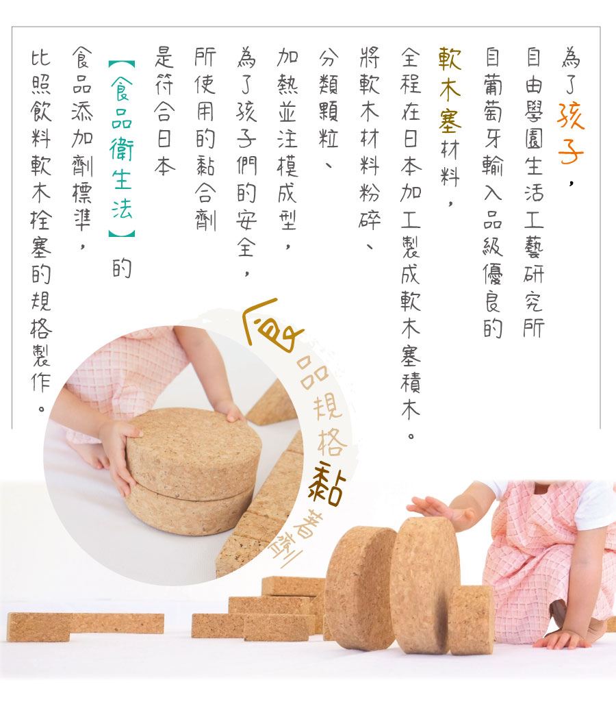 為了孩子，自由學園生活工藝研究所自葡萄牙輸入品級優良的軟木塞材料，全程在日本加工製成軟木塞木質積木。將軟木材料粉碎、分類顆粒、加熱並注模成型，為了孩子們的安全，所使用的黏合劑是符合日本《食品衛生法》的食品添加劑標準，比照飲料軟木栓塞的規格製作。